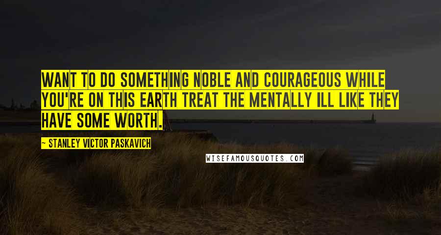Stanley Victor Paskavich Quotes: Want to do something noble and courageous while you're on this Earth treat the mentally ill like they have some worth.