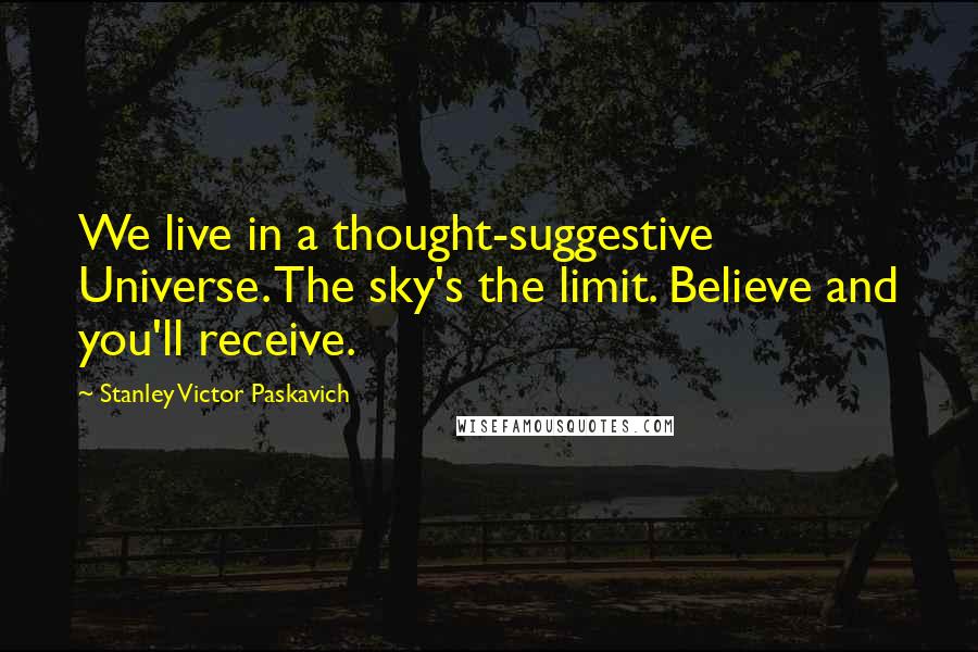 Stanley Victor Paskavich Quotes: We live in a thought-suggestive Universe. The sky's the limit. Believe and you'll receive.