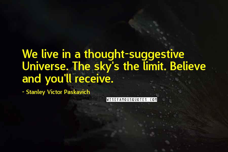 Stanley Victor Paskavich Quotes: We live in a thought-suggestive Universe. The sky's the limit. Believe and you'll receive.