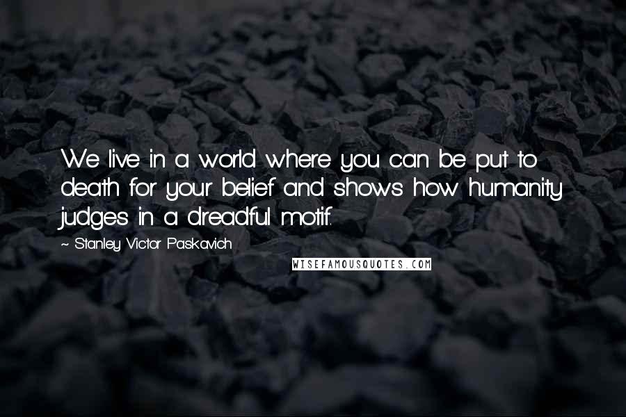 Stanley Victor Paskavich Quotes: We live in a world where you can be put to death for your belief and shows how humanity judges in a dreadful motif.