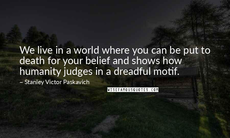 Stanley Victor Paskavich Quotes: We live in a world where you can be put to death for your belief and shows how humanity judges in a dreadful motif.