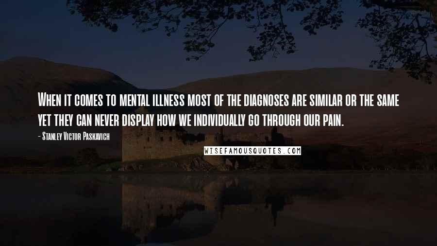 Stanley Victor Paskavich Quotes: When it comes to mental illness most of the diagnoses are similar or the same yet they can never display how we individually go through our pain.