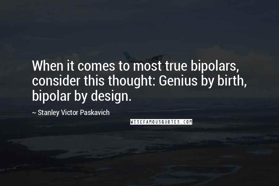 Stanley Victor Paskavich Quotes: When it comes to most true bipolars, consider this thought: Genius by birth, bipolar by design.