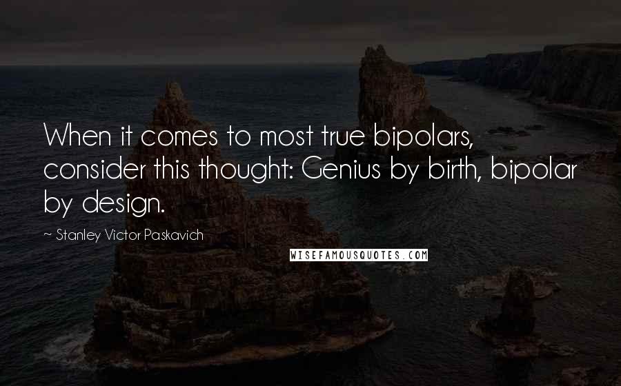 Stanley Victor Paskavich Quotes: When it comes to most true bipolars, consider this thought: Genius by birth, bipolar by design.