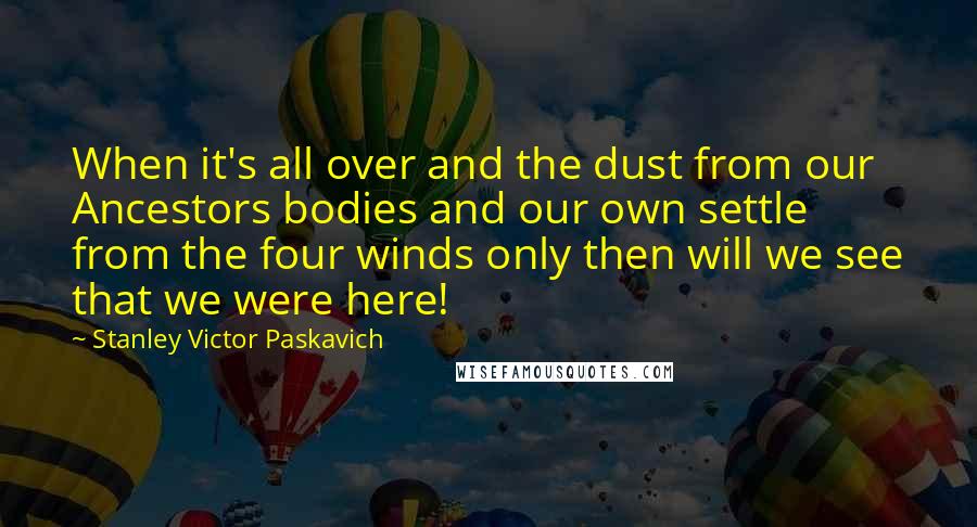 Stanley Victor Paskavich Quotes: When it's all over and the dust from our Ancestors bodies and our own settle from the four winds only then will we see that we were here!