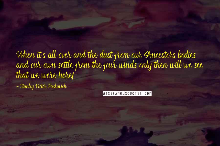 Stanley Victor Paskavich Quotes: When it's all over and the dust from our Ancestors bodies and our own settle from the four winds only then will we see that we were here!