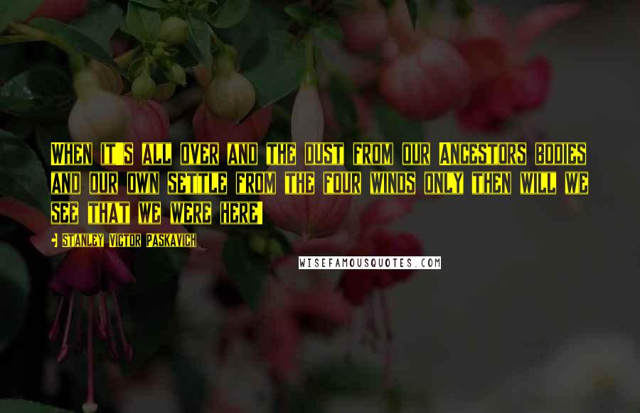Stanley Victor Paskavich Quotes: When it's all over and the dust from our Ancestors bodies and our own settle from the four winds only then will we see that we were here!