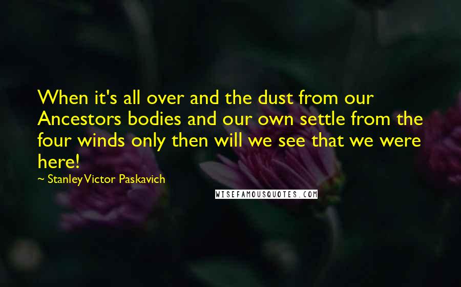 Stanley Victor Paskavich Quotes: When it's all over and the dust from our Ancestors bodies and our own settle from the four winds only then will we see that we were here!