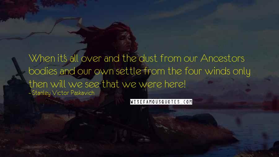 Stanley Victor Paskavich Quotes: When it's all over and the dust from our Ancestors bodies and our own settle from the four winds only then will we see that we were here!