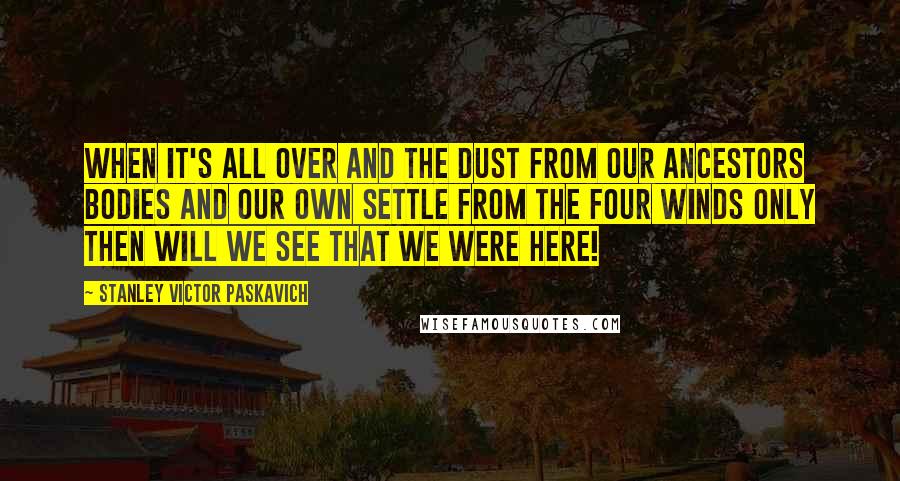 Stanley Victor Paskavich Quotes: When it's all over and the dust from our Ancestors bodies and our own settle from the four winds only then will we see that we were here!