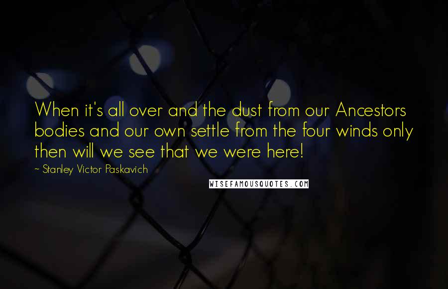 Stanley Victor Paskavich Quotes: When it's all over and the dust from our Ancestors bodies and our own settle from the four winds only then will we see that we were here!