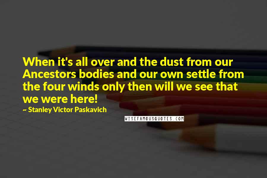 Stanley Victor Paskavich Quotes: When it's all over and the dust from our Ancestors bodies and our own settle from the four winds only then will we see that we were here!