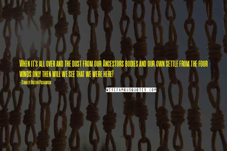 Stanley Victor Paskavich Quotes: When it's all over and the dust from our Ancestors bodies and our own settle from the four winds only then will we see that we were here!