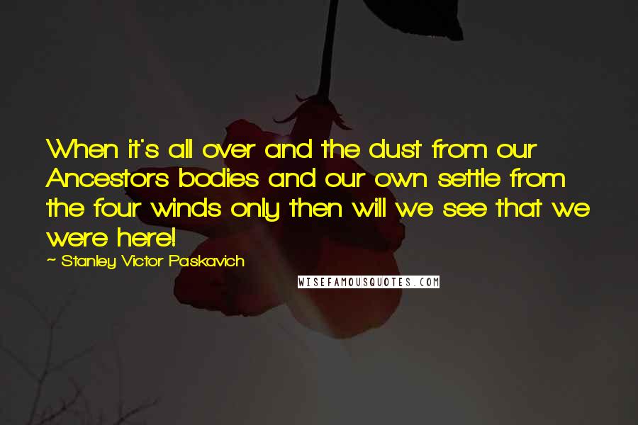 Stanley Victor Paskavich Quotes: When it's all over and the dust from our Ancestors bodies and our own settle from the four winds only then will we see that we were here!