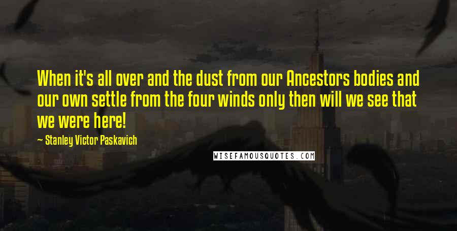 Stanley Victor Paskavich Quotes: When it's all over and the dust from our Ancestors bodies and our own settle from the four winds only then will we see that we were here!