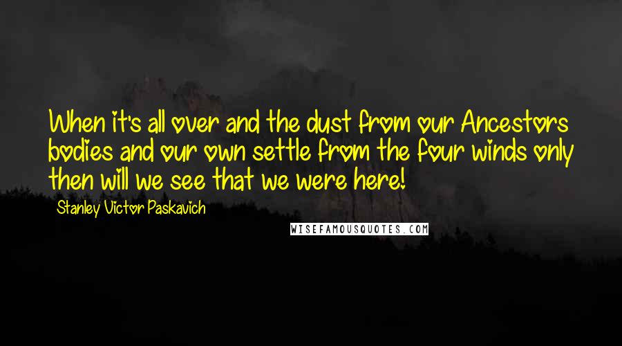 Stanley Victor Paskavich Quotes: When it's all over and the dust from our Ancestors bodies and our own settle from the four winds only then will we see that we were here!