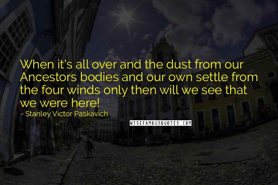 Stanley Victor Paskavich Quotes: When it's all over and the dust from our Ancestors bodies and our own settle from the four winds only then will we see that we were here!