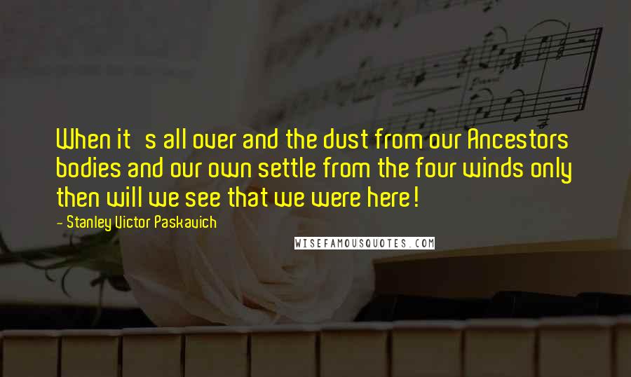 Stanley Victor Paskavich Quotes: When it's all over and the dust from our Ancestors bodies and our own settle from the four winds only then will we see that we were here!