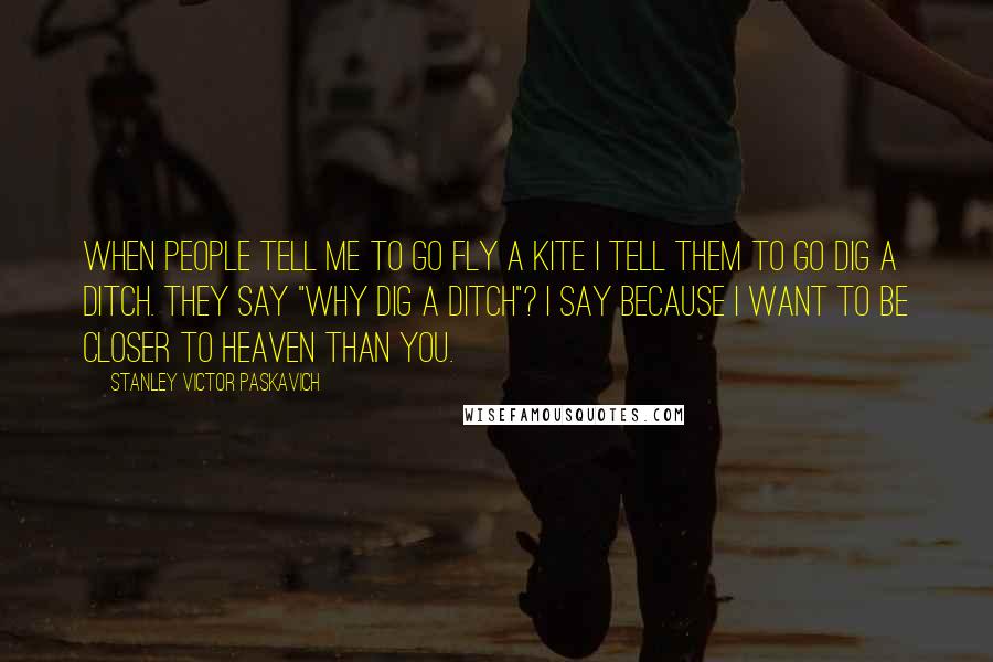 Stanley Victor Paskavich Quotes: When people tell me to go fly a kite I tell them to go dig a ditch. They say "why dig a ditch"? I say because I want to be closer to Heaven than you.