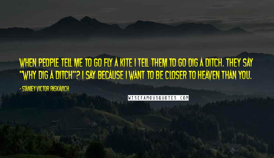 Stanley Victor Paskavich Quotes: When people tell me to go fly a kite I tell them to go dig a ditch. They say "why dig a ditch"? I say because I want to be closer to Heaven than you.