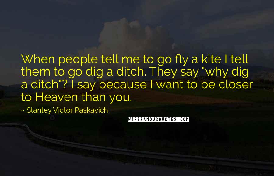 Stanley Victor Paskavich Quotes: When people tell me to go fly a kite I tell them to go dig a ditch. They say "why dig a ditch"? I say because I want to be closer to Heaven than you.