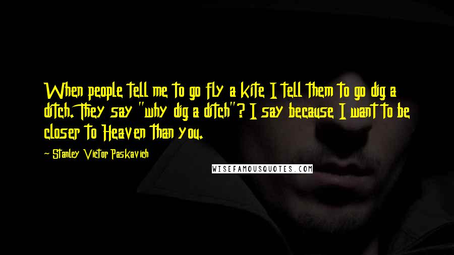 Stanley Victor Paskavich Quotes: When people tell me to go fly a kite I tell them to go dig a ditch. They say "why dig a ditch"? I say because I want to be closer to Heaven than you.