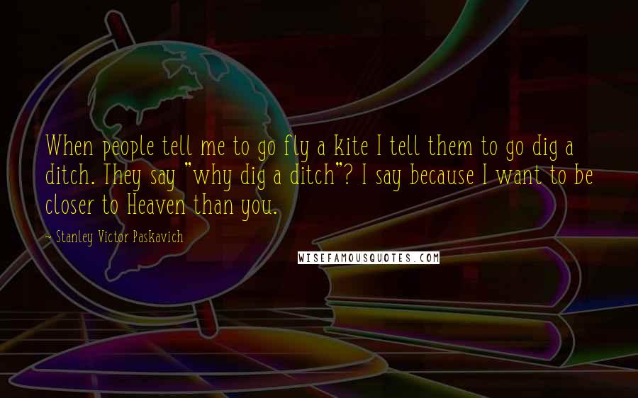 Stanley Victor Paskavich Quotes: When people tell me to go fly a kite I tell them to go dig a ditch. They say "why dig a ditch"? I say because I want to be closer to Heaven than you.