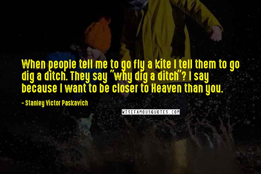 Stanley Victor Paskavich Quotes: When people tell me to go fly a kite I tell them to go dig a ditch. They say "why dig a ditch"? I say because I want to be closer to Heaven than you.