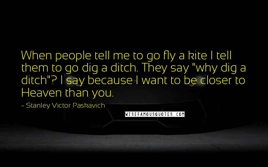 Stanley Victor Paskavich Quotes: When people tell me to go fly a kite I tell them to go dig a ditch. They say "why dig a ditch"? I say because I want to be closer to Heaven than you.