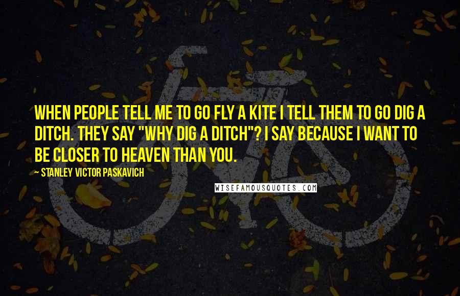 Stanley Victor Paskavich Quotes: When people tell me to go fly a kite I tell them to go dig a ditch. They say "why dig a ditch"? I say because I want to be closer to Heaven than you.