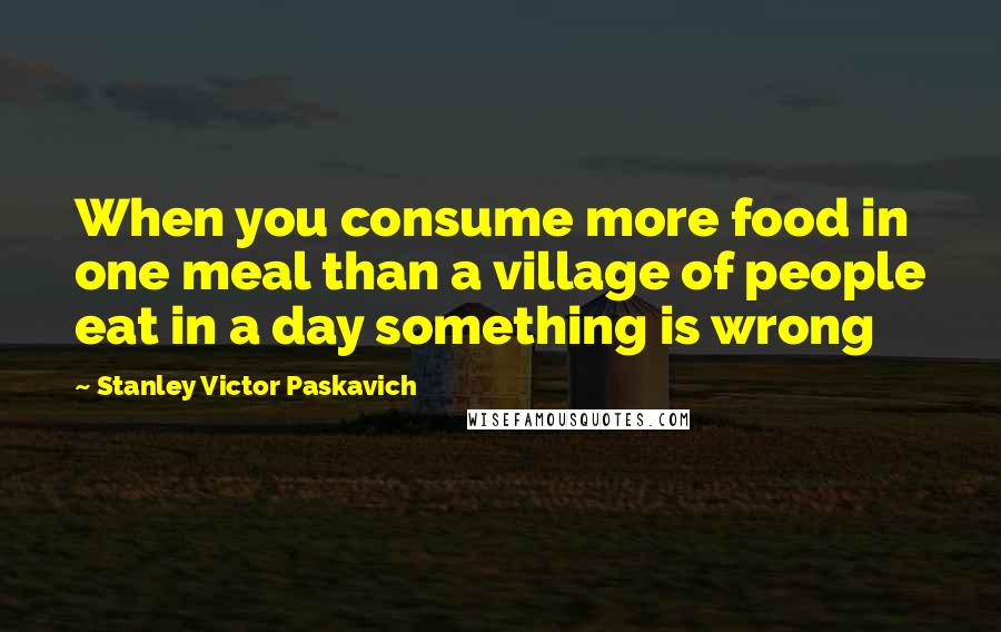 Stanley Victor Paskavich Quotes: When you consume more food in one meal than a village of people eat in a day something is wrong