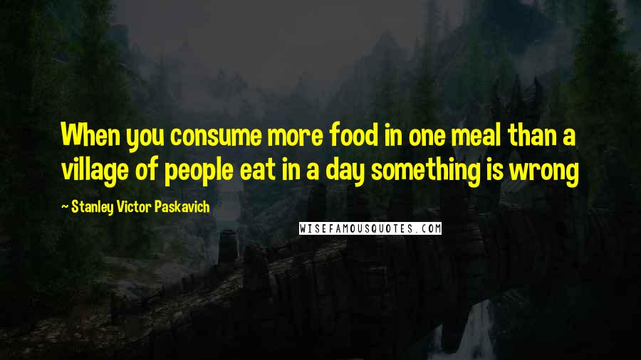 Stanley Victor Paskavich Quotes: When you consume more food in one meal than a village of people eat in a day something is wrong