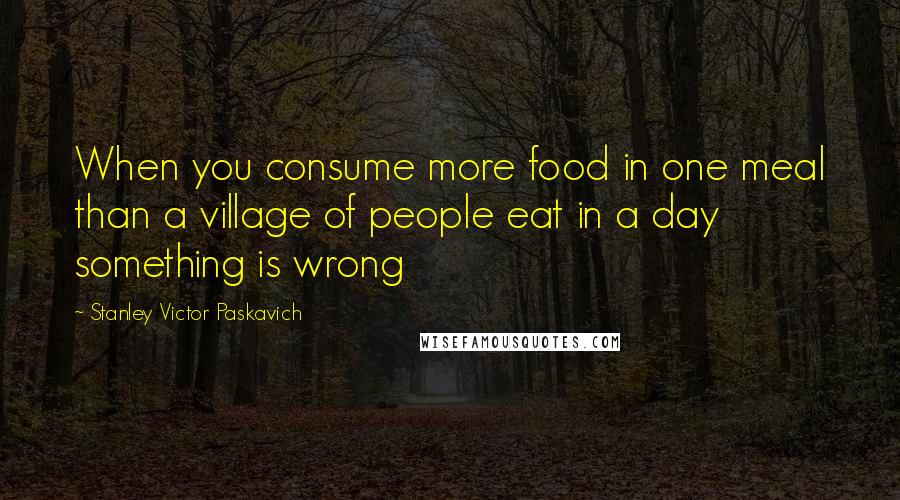 Stanley Victor Paskavich Quotes: When you consume more food in one meal than a village of people eat in a day something is wrong