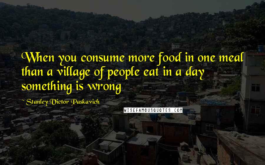 Stanley Victor Paskavich Quotes: When you consume more food in one meal than a village of people eat in a day something is wrong