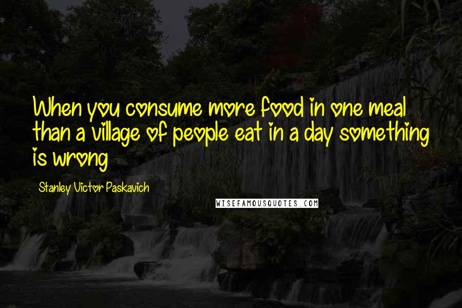 Stanley Victor Paskavich Quotes: When you consume more food in one meal than a village of people eat in a day something is wrong