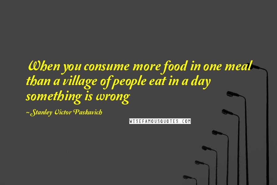 Stanley Victor Paskavich Quotes: When you consume more food in one meal than a village of people eat in a day something is wrong