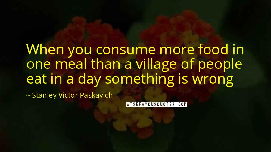 Stanley Victor Paskavich Quotes: When you consume more food in one meal than a village of people eat in a day something is wrong