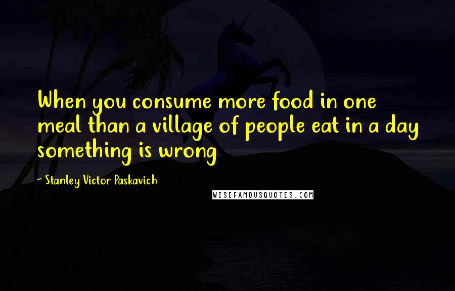 Stanley Victor Paskavich Quotes: When you consume more food in one meal than a village of people eat in a day something is wrong
