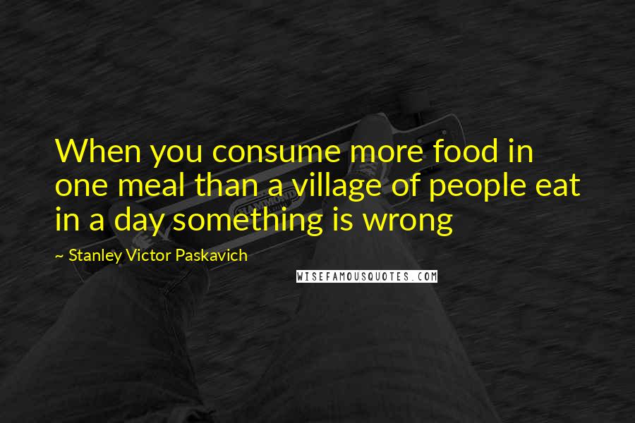 Stanley Victor Paskavich Quotes: When you consume more food in one meal than a village of people eat in a day something is wrong