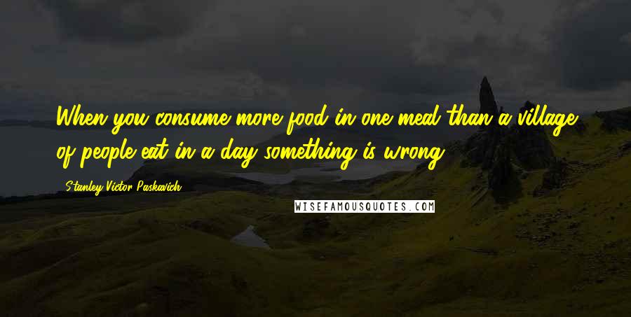 Stanley Victor Paskavich Quotes: When you consume more food in one meal than a village of people eat in a day something is wrong