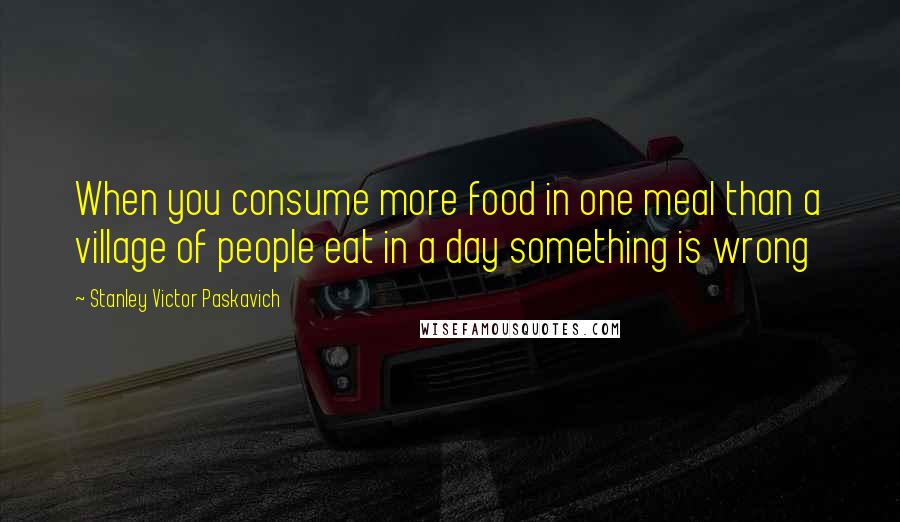 Stanley Victor Paskavich Quotes: When you consume more food in one meal than a village of people eat in a day something is wrong