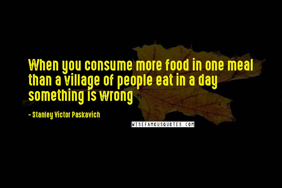 Stanley Victor Paskavich Quotes: When you consume more food in one meal than a village of people eat in a day something is wrong