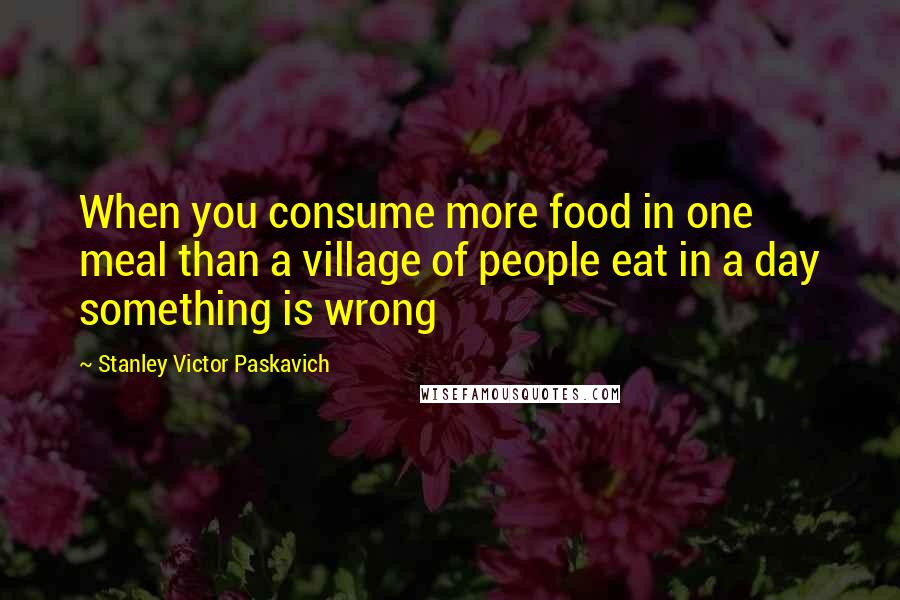 Stanley Victor Paskavich Quotes: When you consume more food in one meal than a village of people eat in a day something is wrong