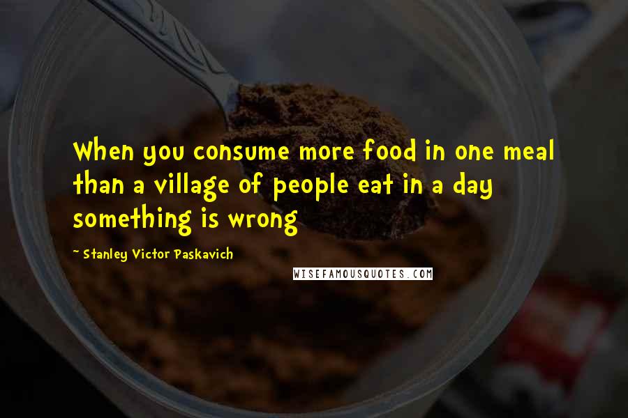 Stanley Victor Paskavich Quotes: When you consume more food in one meal than a village of people eat in a day something is wrong