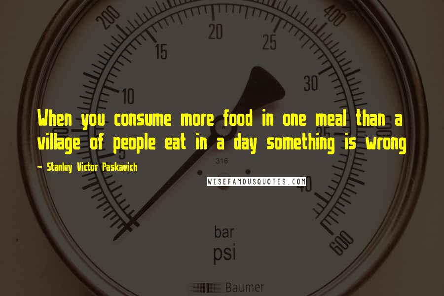 Stanley Victor Paskavich Quotes: When you consume more food in one meal than a village of people eat in a day something is wrong