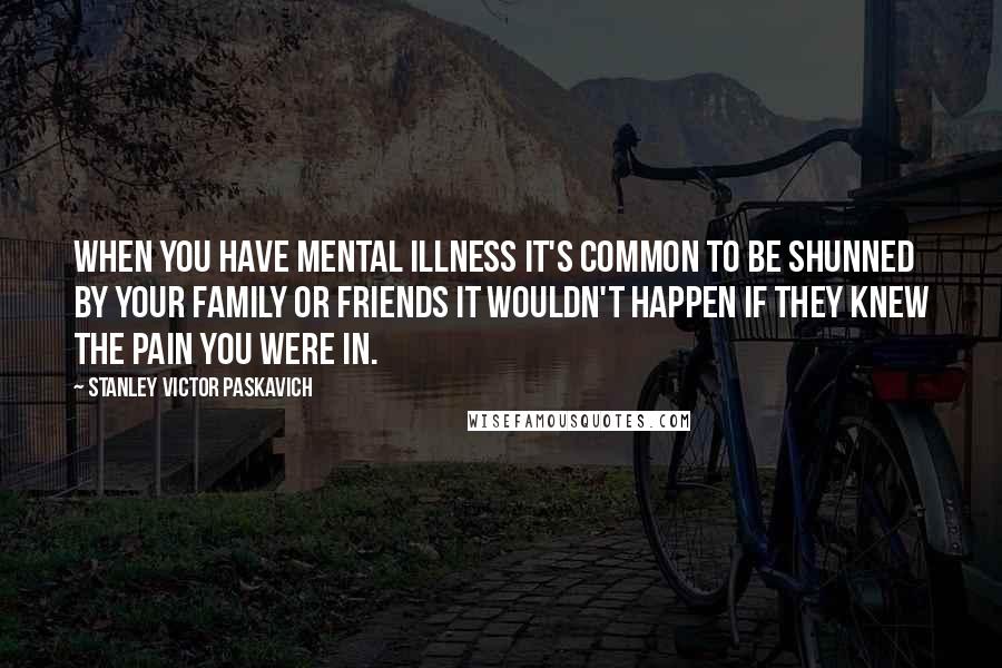 Stanley Victor Paskavich Quotes: When you have mental illness it's common to be shunned by your family or friends it wouldn't happen if they knew the pain you were in.