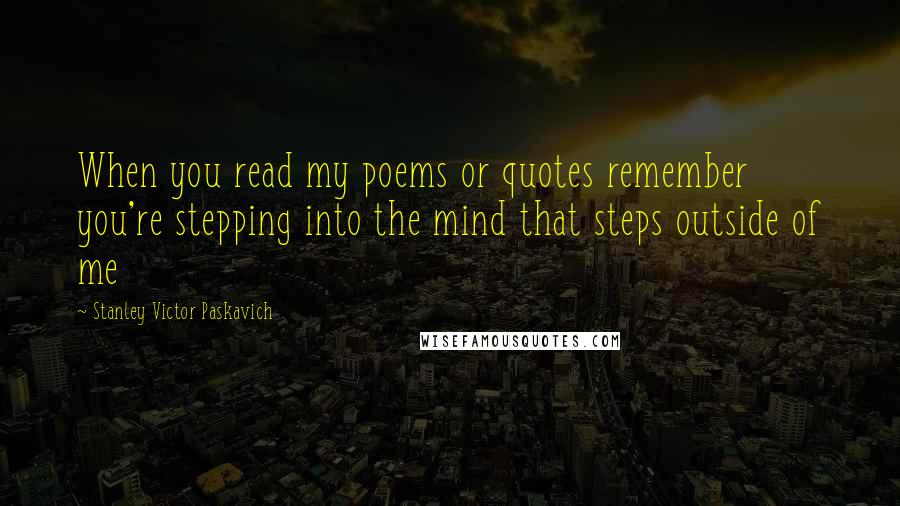 Stanley Victor Paskavich Quotes: When you read my poems or quotes remember you're stepping into the mind that steps outside of me