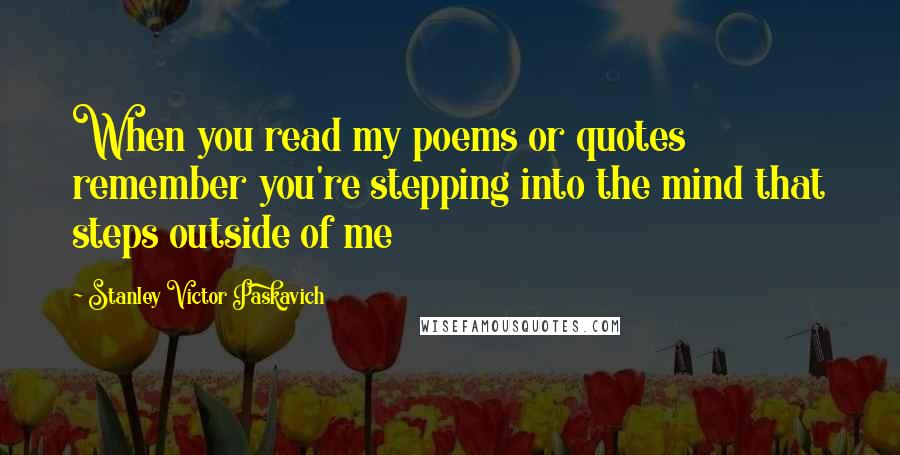 Stanley Victor Paskavich Quotes: When you read my poems or quotes remember you're stepping into the mind that steps outside of me