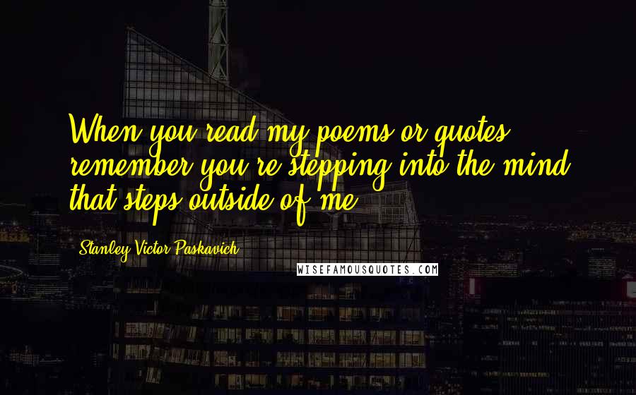 Stanley Victor Paskavich Quotes: When you read my poems or quotes remember you're stepping into the mind that steps outside of me