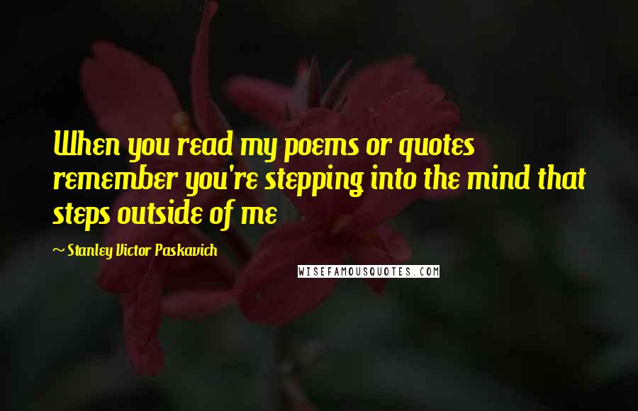 Stanley Victor Paskavich Quotes: When you read my poems or quotes remember you're stepping into the mind that steps outside of me